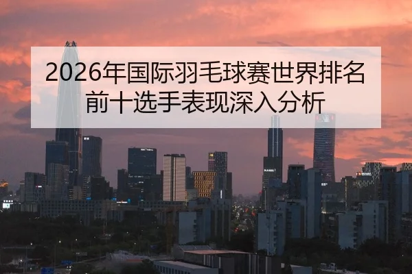2026年国际羽毛球赛世界排名前十选手表现深入分析