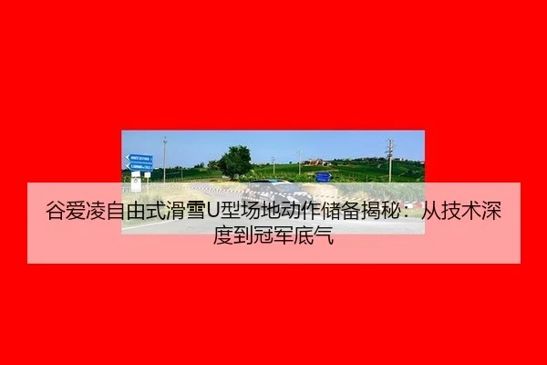 谷爱凌自由式滑雪U型场地动作储备揭秘：从技术深度到冠军底气