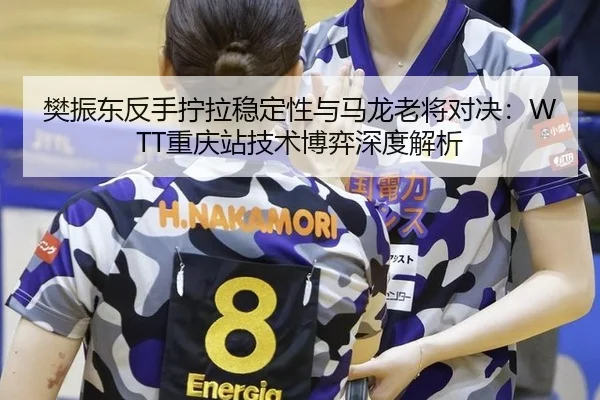 樊振东反手拧拉稳定性与马龙老将对决：WTT重庆站技术博弈深度解析