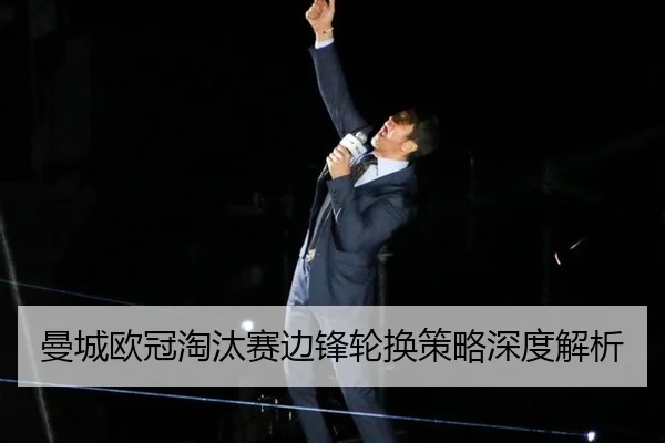 曼城欧冠淘汰赛边锋轮换策略深度解析